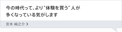 今の時代って、より“体験を買う”人が多くなっている気がします 宮本 純之介