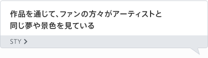 作品を通じて、ファンの方々がアーティストと同じ夢や景色を見ている STY