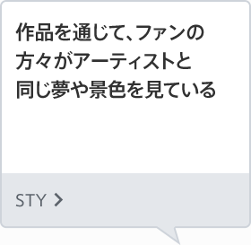 作品を通じて、ファンの方々がアーティストと同じ夢や景色を見ている STY