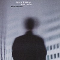 Ｋｅｉ　Ｍａｔｓｕｍａｒｕ「 Ｎｏｔｈｉｎｇ　Ｕｎｓｐｏｋｅｎ　Ｕｎｄｅｒ　ｔｈｅ　Ｓｕｎ」