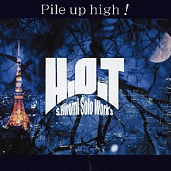 Ｓ．ＨＩＲＯＭＩ　ｓｏｌｏ　ｗｏｒｋ’ｓ　Ｈ．Ｏ．Ｔ「Ｐｉｌｅ　ｕｐ　ｈｉｇｈ！」