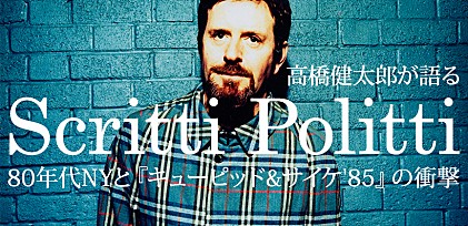 スクリッティ・ポリッティ来日記念特集 ～高橋健太郎が語る80年代NYと『キューピッド&amp;サイケ&#039;85』の衝撃